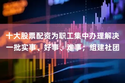 十大股票配资为职工集中办理解决一批实事、好事、难事；组建社团
