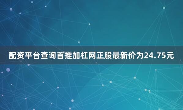 配资平台查询首推加杠网正股最新价为24.75元