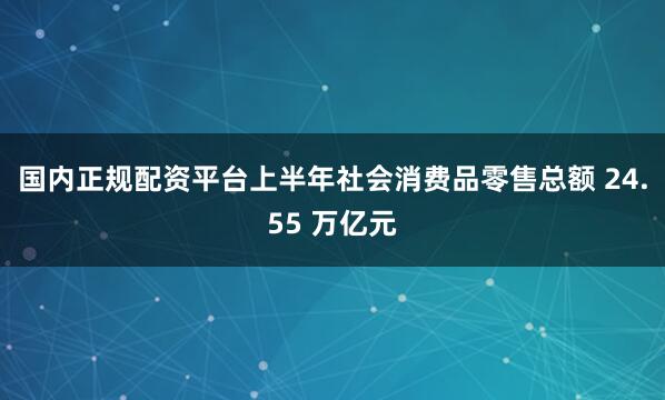 国内正规配资平台上半年社会消费品零售总额 24.55 万亿元