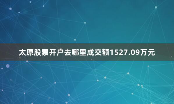 太原股票开户去哪里成交额1527.09万元