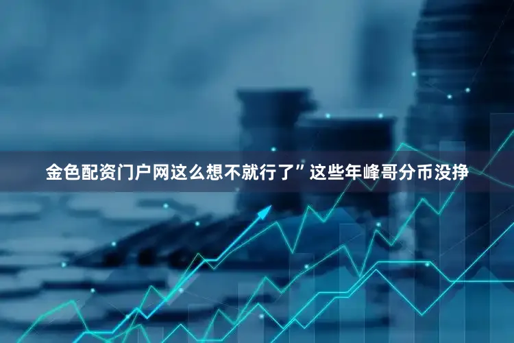 金色配资门户网这么想不就行了”这些年峰哥分币没挣