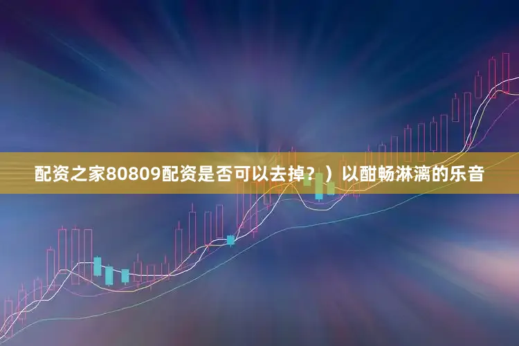 配资之家80809配资是否可以去掉？）以酣畅淋漓的乐音