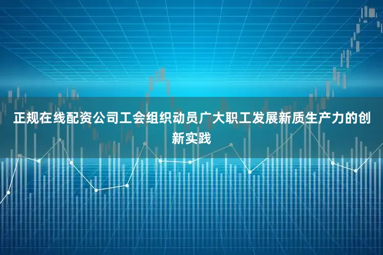 正规在线配资公司工会组织动员广大职工发展新质生产力的创新实践
