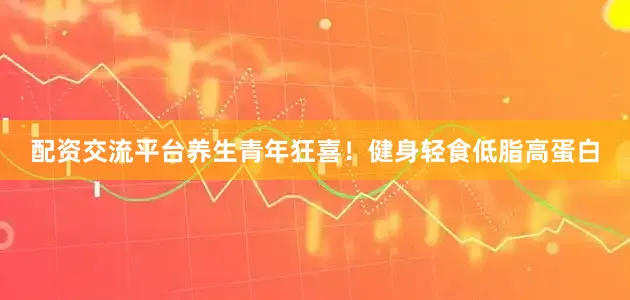配资交流平台养生青年狂喜！健身轻食低脂高蛋白