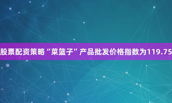 股票配资策略“菜篮子”产品批发价格指数为119.75